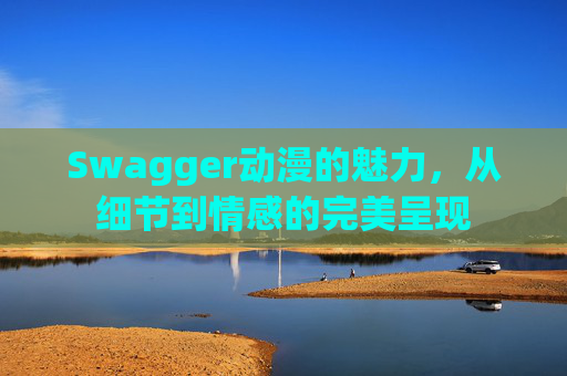 Swagger动漫的魅力，从细节到情感的完美呈现